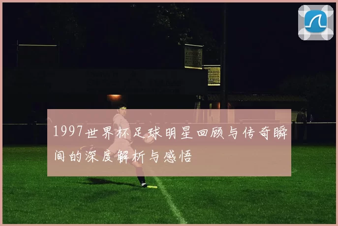 1997世界杯足球明星回顾与传奇瞬间的深度解析与感悟