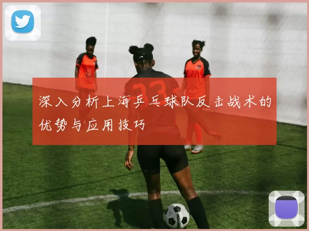 深入分析上海乒乓球队反击战术的优势与应用技巧