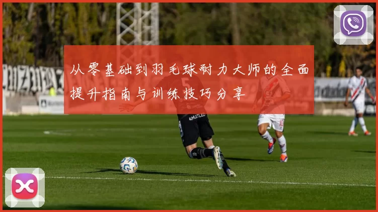 从零基础到羽毛球耐力大师的全面提升指南与训练技巧分享