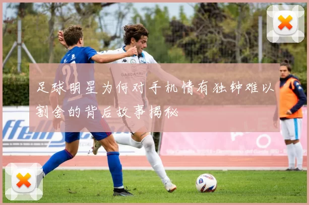 足球明星为何对手机情有独钟难以割舍的背后故事揭秘