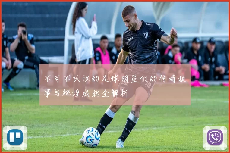 不可不认识的足球明星们的传奇故事与辉煌成就全解析
