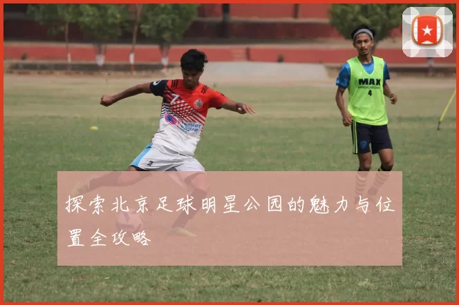 探索北京足球明星公园的魅力与位置全攻略
