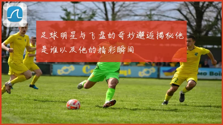 足球明星与飞盘的奇妙邂逅揭秘他是谁以及他的精彩瞬间