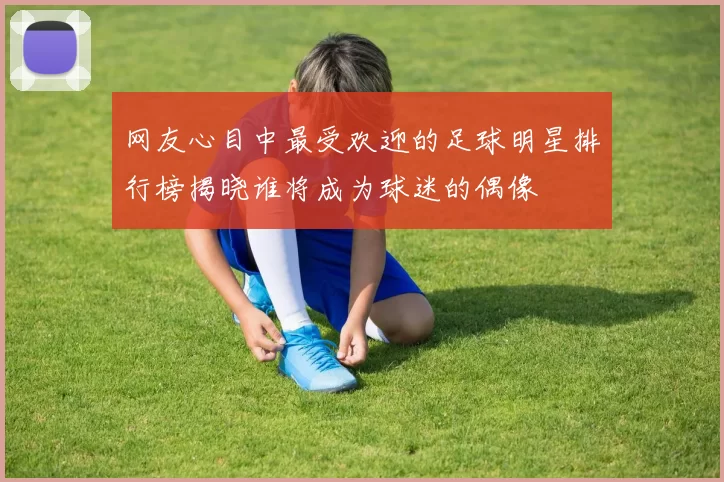 网友心目中最受欢迎的足球明星排行榜揭晓谁将成为球迷的偶像