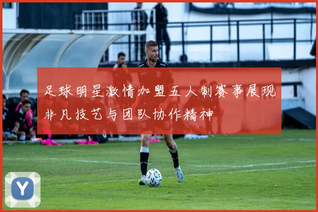 足球明星激情加盟五人制赛事展现非凡技艺与团队协作精神