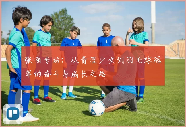张丽专访：从青涩少女到羽毛球冠军的奋斗与成长之路