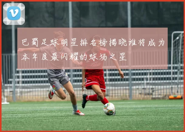 巴蜀足球明星排名榜揭晓谁将成为本年度最闪耀的球场之星