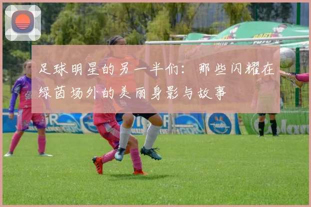 足球明星的另一半们：那些闪耀在绿茵场外的美丽身影与故事