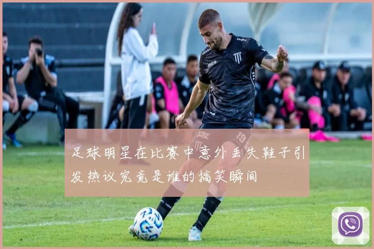 足球明星在比赛中意外丢失鞋子引发热议究竟是谁的搞笑瞬间