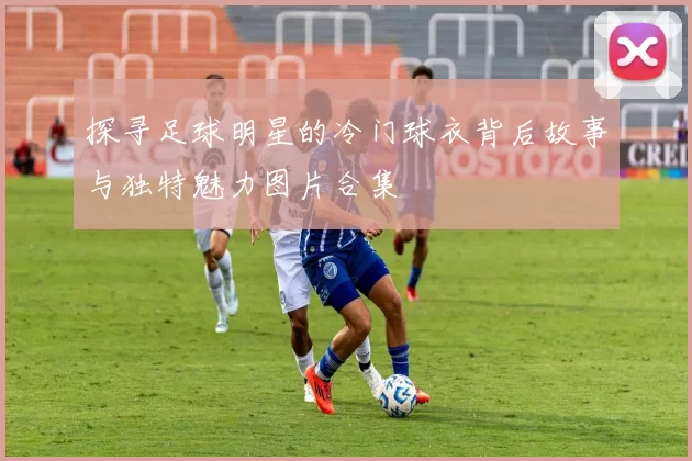 探寻足球明星的冷门球衣背后故事与独特魅力图片合集