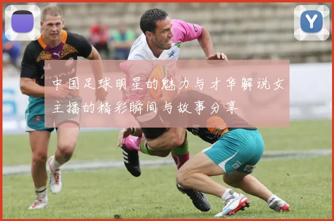 中国足球明星的魅力与才华解说女主播的精彩瞬间与故事分享