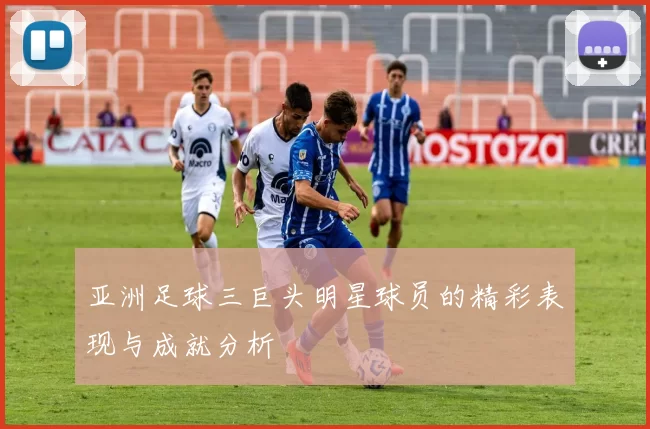 亚洲足球三巨头明星球员的精彩表现与成就分析