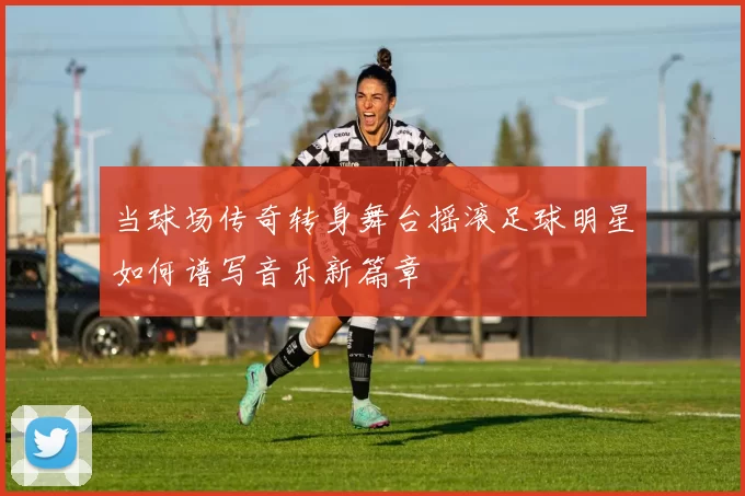 当球场传奇转身舞台摇滚足球明星如何谱写音乐新篇章