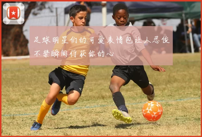 足球明星们的可爱表情包让人忍俊不禁瞬间俘获你的心
