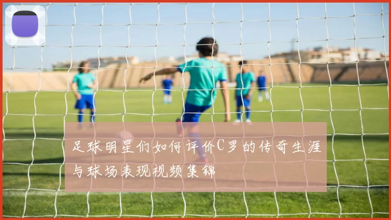 足球明星们如何评价C罗的传奇生涯与球场表现视频集锦