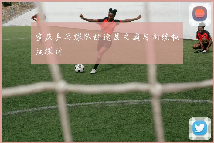 重庆乒乓球队的速度之道与训练秘诀探讨