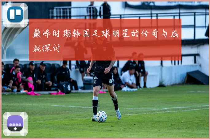 巅峰时期韩国足球明星的传奇与成就探讨