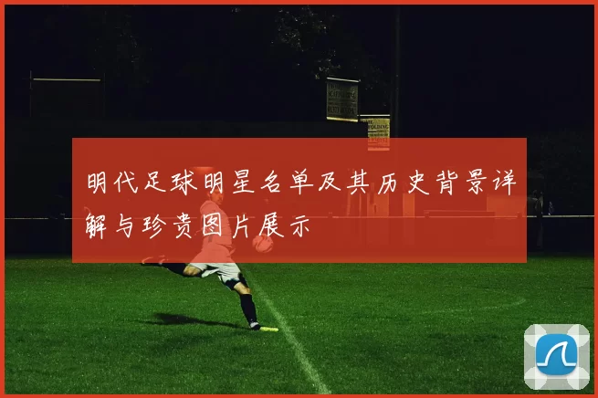 明代足球明星名单及其历史背景详解与珍贵图片展示