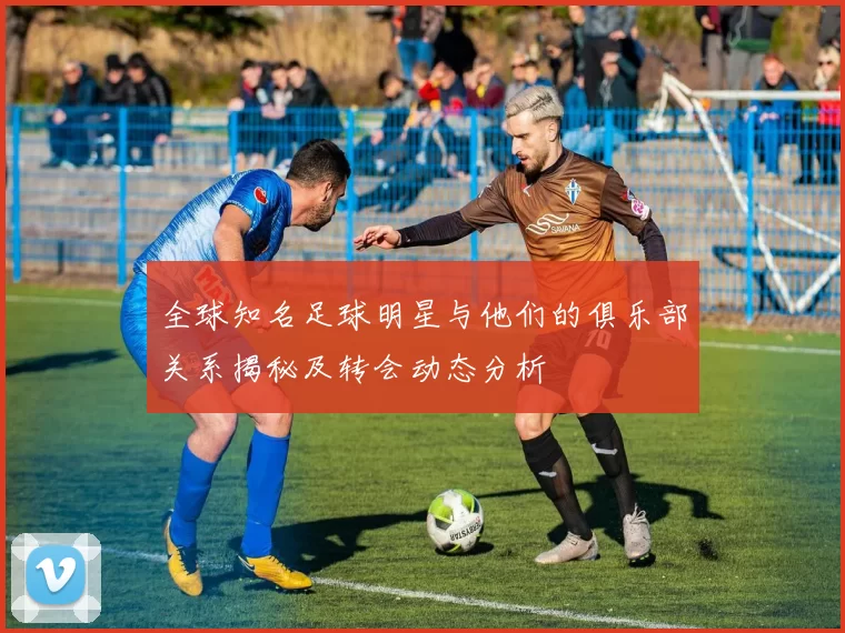 全球知名足球明星与他们的俱乐部关系揭秘及转会动态分析