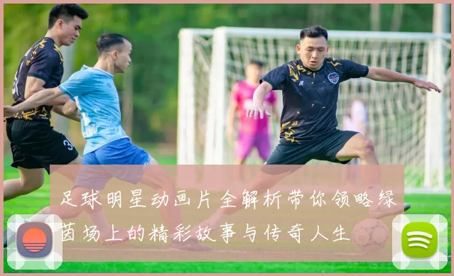 足球明星动画片全解析带你领略绿茵场上的精彩故事与传奇人生