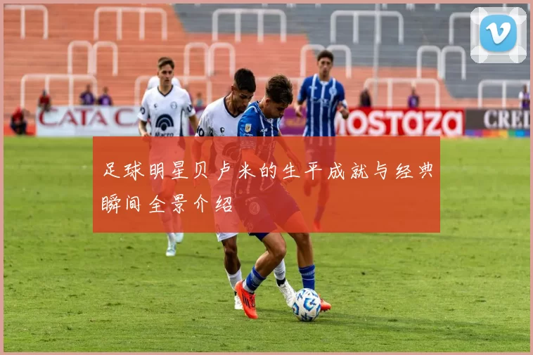 足球明星贝卢米的生平成就与经典瞬间全景介绍