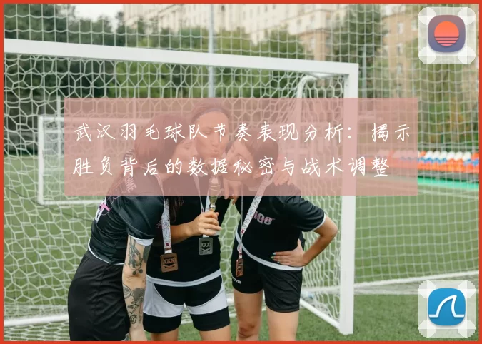 武汉羽毛球队节奏表现分析：揭示胜负背后的数据秘密与战术调整