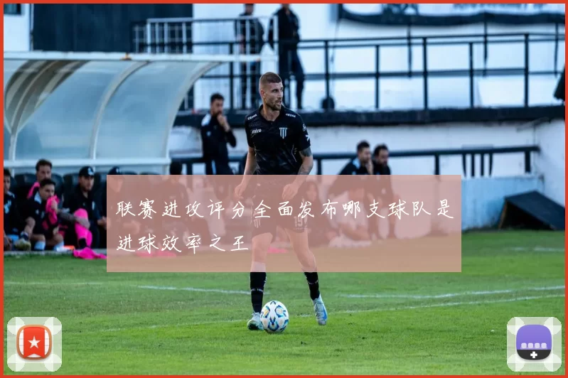 联赛进攻评分全面发布哪支球队是进球效率之王