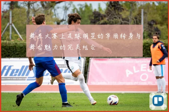 舞王大赛上足球明星的华丽转身与舞台魅力的完美结合