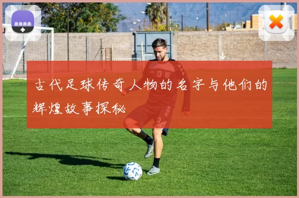 古代足球传奇人物的名字与他们的辉煌故事探秘