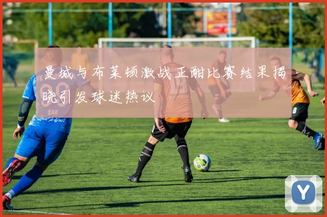 曼城与布莱顿激战正酣比赛结果揭晓引发球迷热议