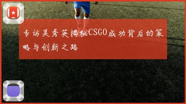 专访吴秀英揭秘CSGO成功背后的策略与创新之路