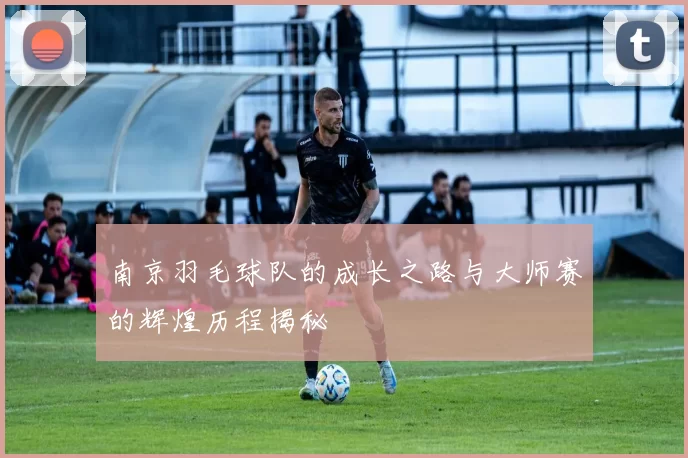 南京羽毛球队的成长之路与大师赛的辉煌历程揭秘