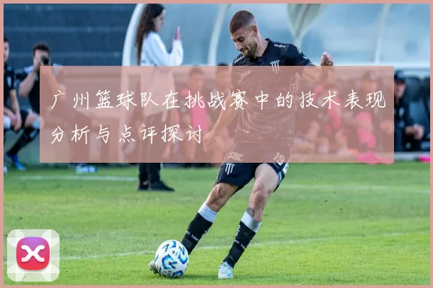 广州篮球队在挑战赛中的技术表现分析与点评探讨