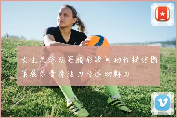 女生足球明星精彩瞬间动作模仿图集展示青春活力与运动魅力