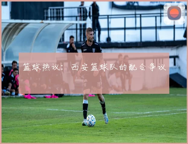 篮球热议：西安篮球队的配合争议