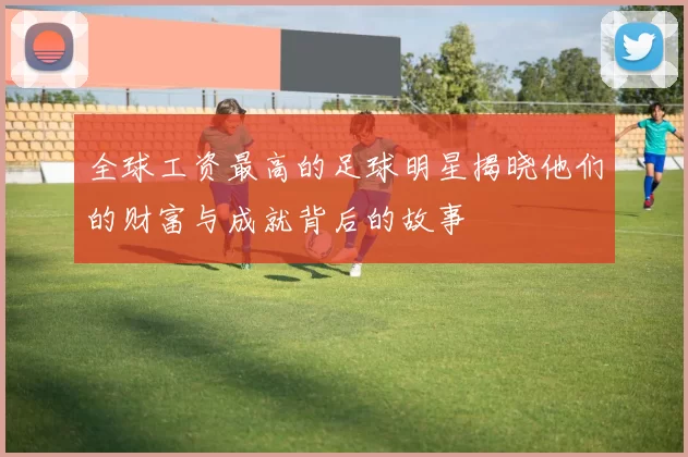 全球工资最高的足球明星揭晓他们的财富与成就背后的故事